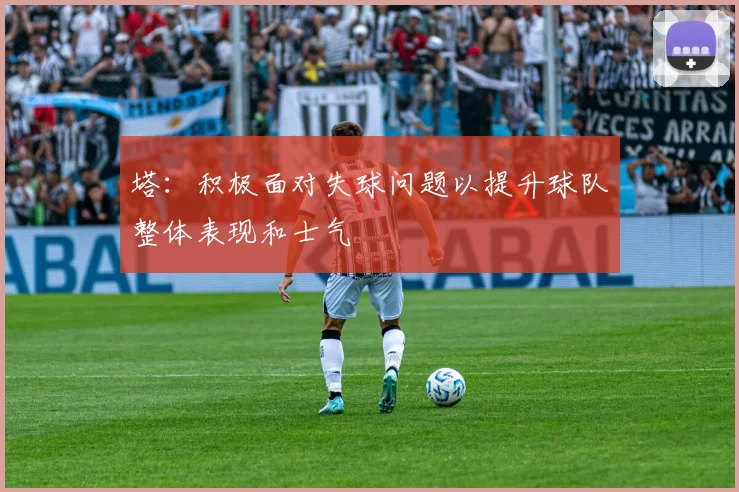 塔：积极面对失球问题以提升球队整体表现和士气