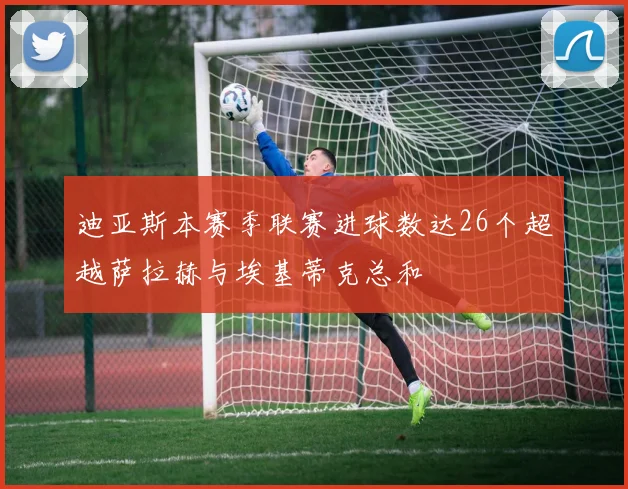 迪亚斯本赛季联赛进球数达26个超越萨拉赫与埃基蒂克总和