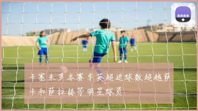 卡塞米罗本赛季英超进球数超越萨卡和萨拉赫等明星球员
