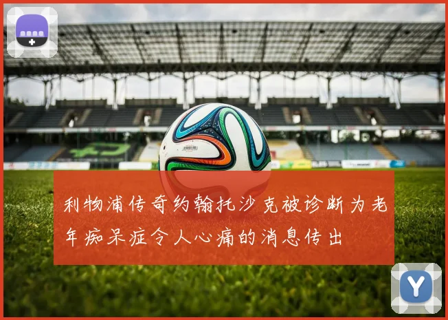 利物浦传奇约翰托沙克被诊断为老年痴呆症令人心痛的消息传出