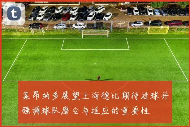 莱昂纳多展望上海德比期待进球并强调球队磨合与适应的重要性