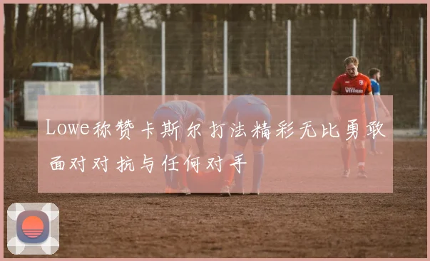 Lowe称赞卡斯尔打法精彩无比勇敢面对对抗与任何对手