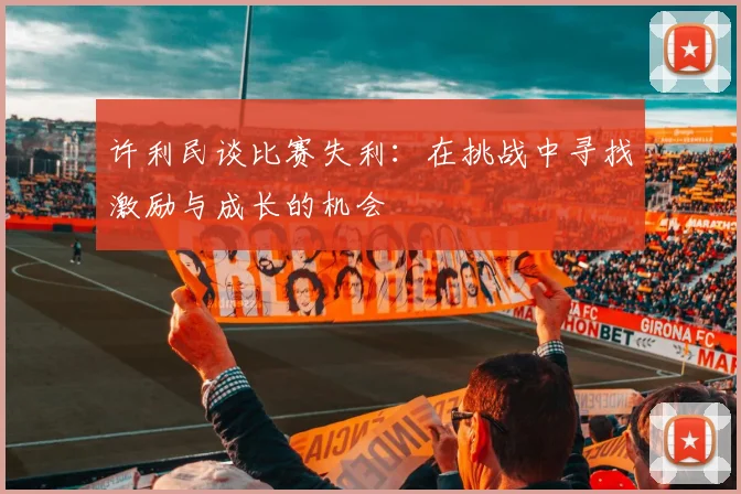 许利民谈比赛失利：在挑战中寻找激励与成长的机会